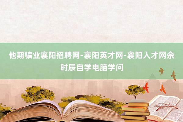 他期骗业襄阳招聘网-襄阳英才网-襄阳人才网余时辰自学电脑学问