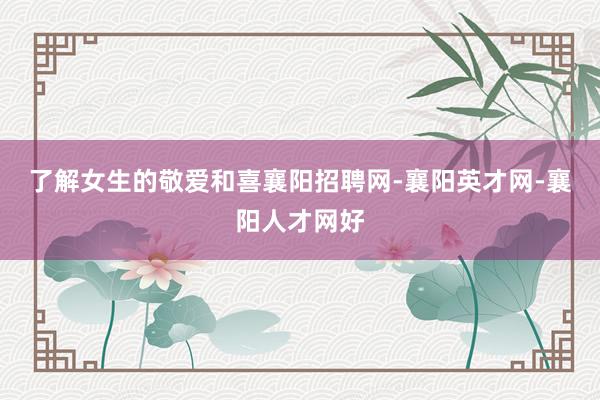 了解女生的敬爱和喜襄阳招聘网-襄阳英才网-襄阳人才网好