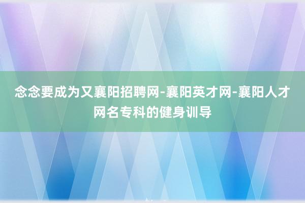 念念要成为又襄阳招聘网-襄阳英才网-襄阳人才网名专科的健身训导