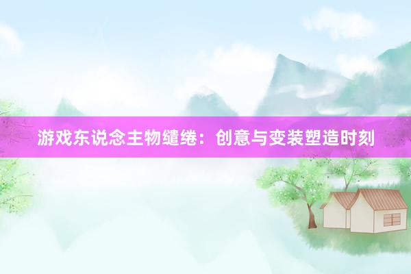 游戏东说念主物缱绻：创意与变装塑造时刻