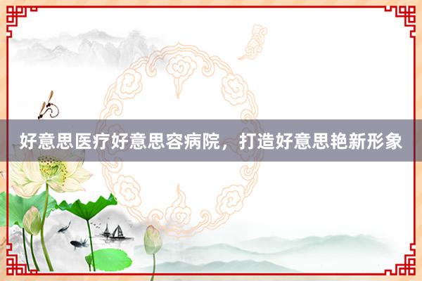 好意思医疗好意思容病院，打造好意思艳新形象